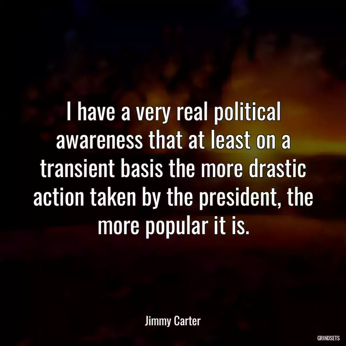 I have a very real political awareness that at least on a transient basis the more drastic action taken by the president, the more popular it is.