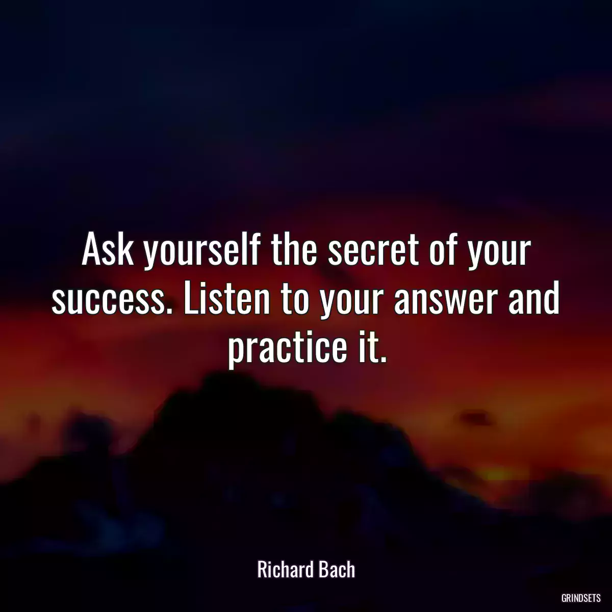 Ask yourself the secret of your success. Listen to your answer and practice it.