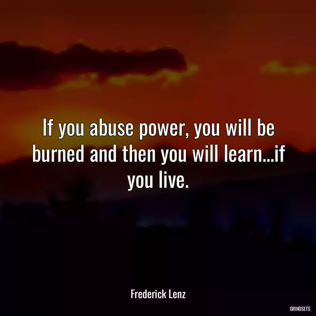 If you abuse power, you will be burned and then you will learn...if you live.