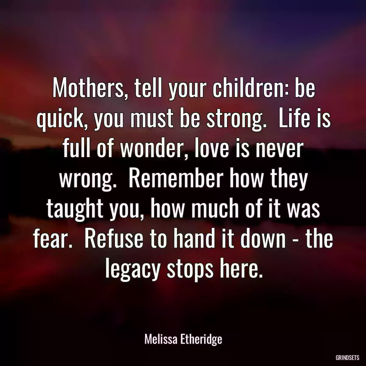 Mothers, tell your children: be quick, you must be strong.  Life is full of wonder, love is never wrong.  Remember how they taught you, how much of it was fear.  Refuse to hand it down - the legacy stops here.