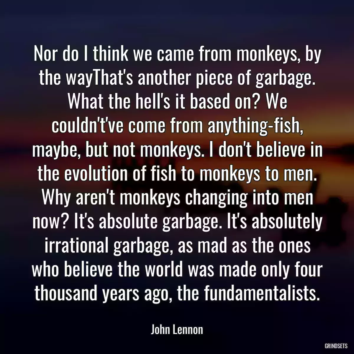 Nor do I think we came from monkeys, by the wayThat\'s another piece of garbage. What the hell\'s it based on? We couldn\'t\'ve come from anything-fish, maybe, but not monkeys. I don\'t believe in the evolution of fish to monkeys to men. Why aren\'t monkeys changing into men now? It\'s absolute garbage. It\'s absolutely irrational garbage, as mad as the ones who believe the world was made only four thousand years ago, the fundamentalists.