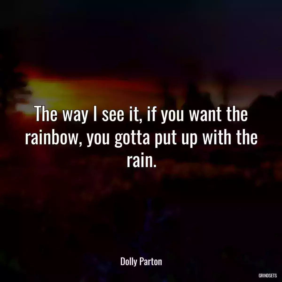 The way I see it, if you want the rainbow, you gotta put up with the rain.