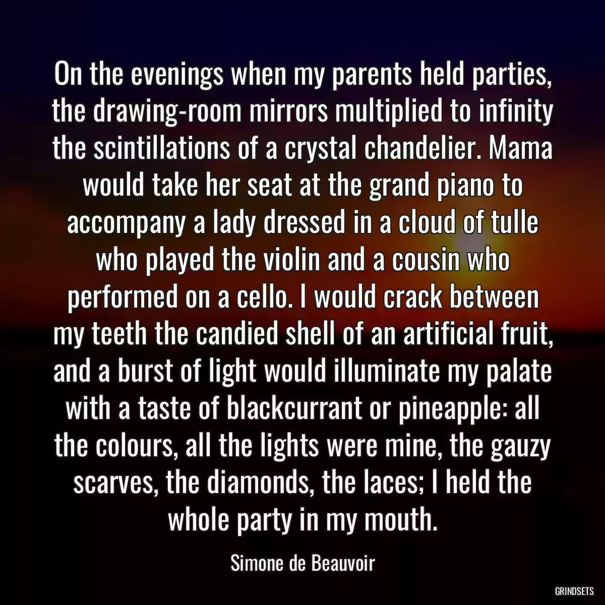 On the evenings when my parents held parties, the drawing-room mirrors multiplied to infinity the scintillations of a crystal chandelier. Mama would take her seat at the grand piano to accompany a lady dressed in a cloud of tulle who played the violin and a cousin who performed on a cello. I would crack between my teeth the candied shell of an artificial fruit, and a burst of light would illuminate my palate with a taste of blackcurrant or pineapple: all the colours, all the lights were mine, the gauzy scarves, the diamonds, the laces; I held the whole party in my mouth.