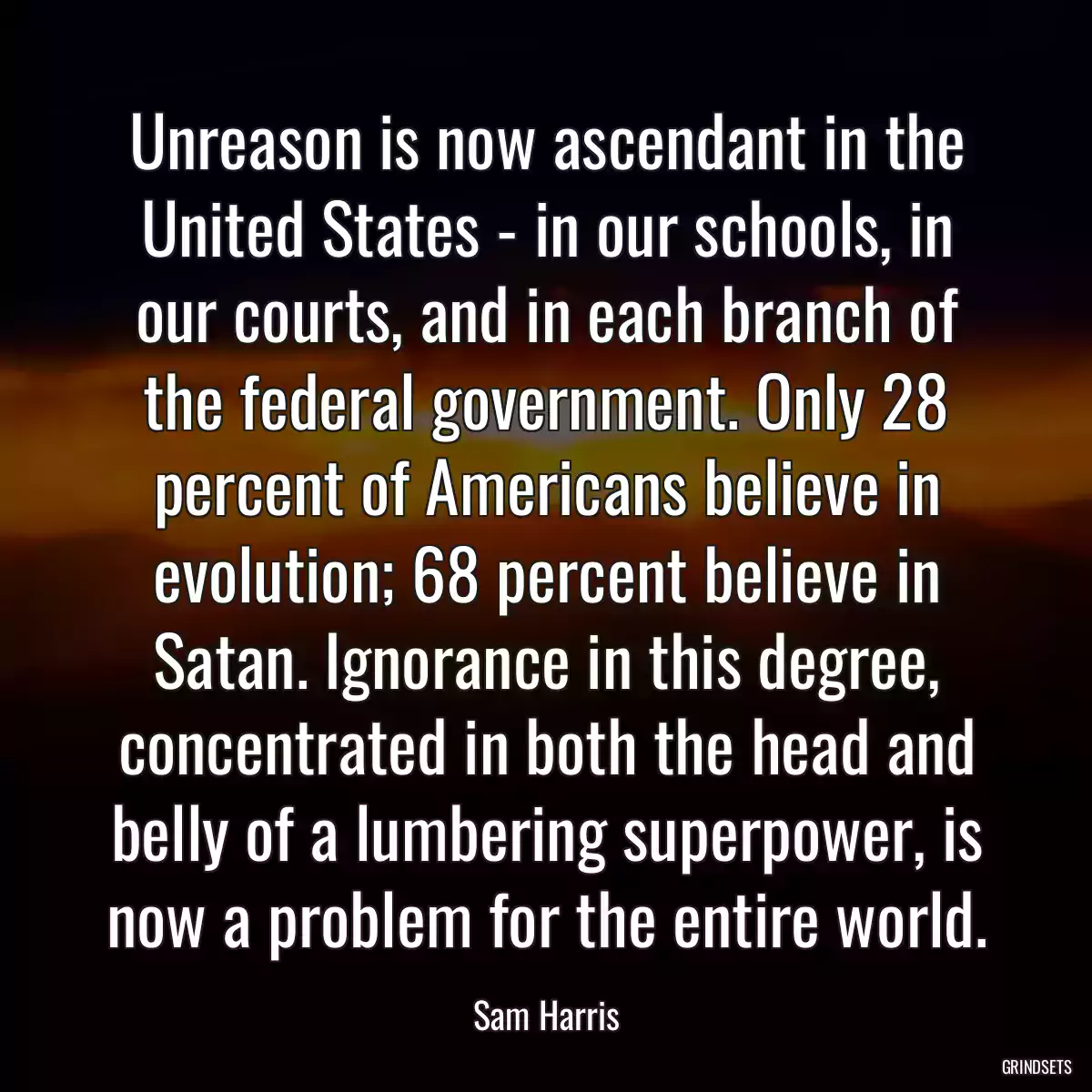 Unreason is now ascendant in the United States - in our schools, in our courts, and in each branch of the federal government. Only 28 percent of Americans believe in evolution; 68 percent believe in Satan. Ignorance in this degree, concentrated in both the head and belly of a lumbering superpower, is now a problem for the entire world.