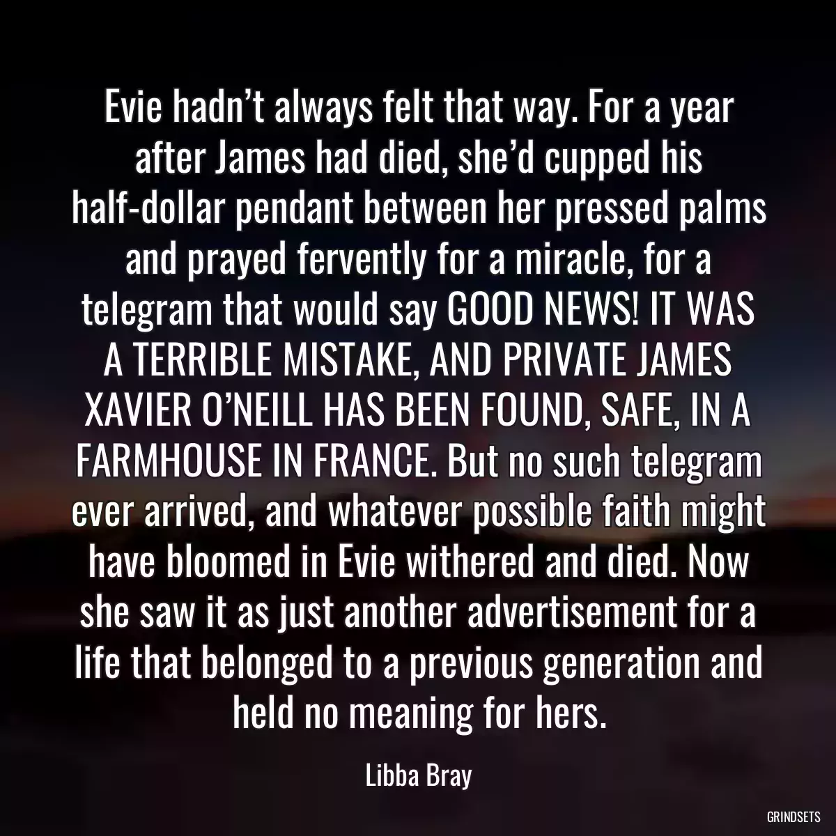 Evie hadn’t always felt that way. For a year after James had died, she’d cupped his half-dollar pendant between her pressed palms and prayed fervently for a miracle, for a telegram that would say GOOD NEWS! IT WAS A TERRIBLE MISTAKE, AND PRIVATE JAMES XAVIER O’NEILL HAS BEEN FOUND, SAFE, IN A FARMHOUSE IN FRANCE. But no such telegram ever arrived, and whatever possible faith might have bloomed in Evie withered and died. Now she saw it as just another advertisement for a life that belonged to a previous generation and held no meaning for hers.