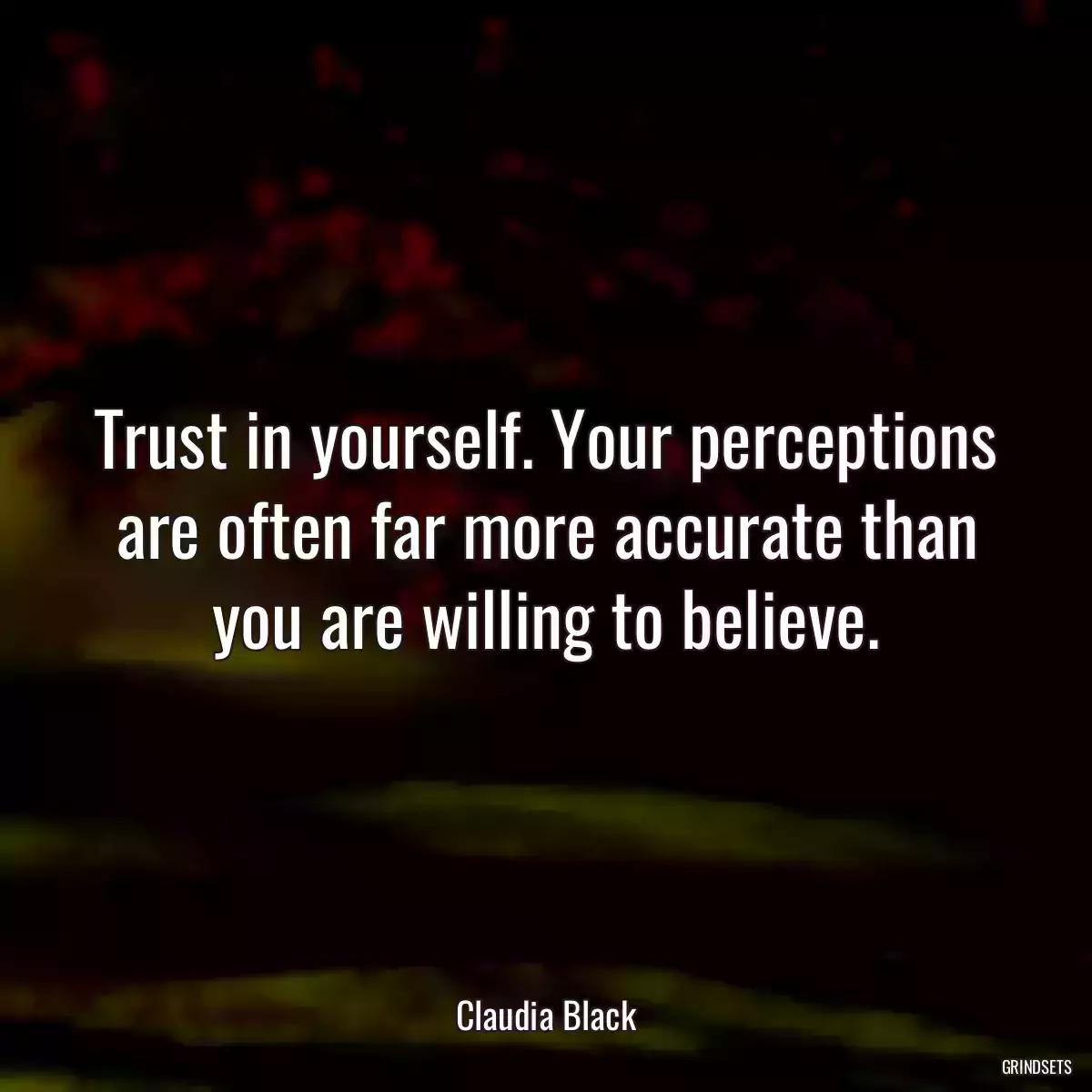 Trust in yourself. Your perceptions are often far more accurate than you are willing to believe.