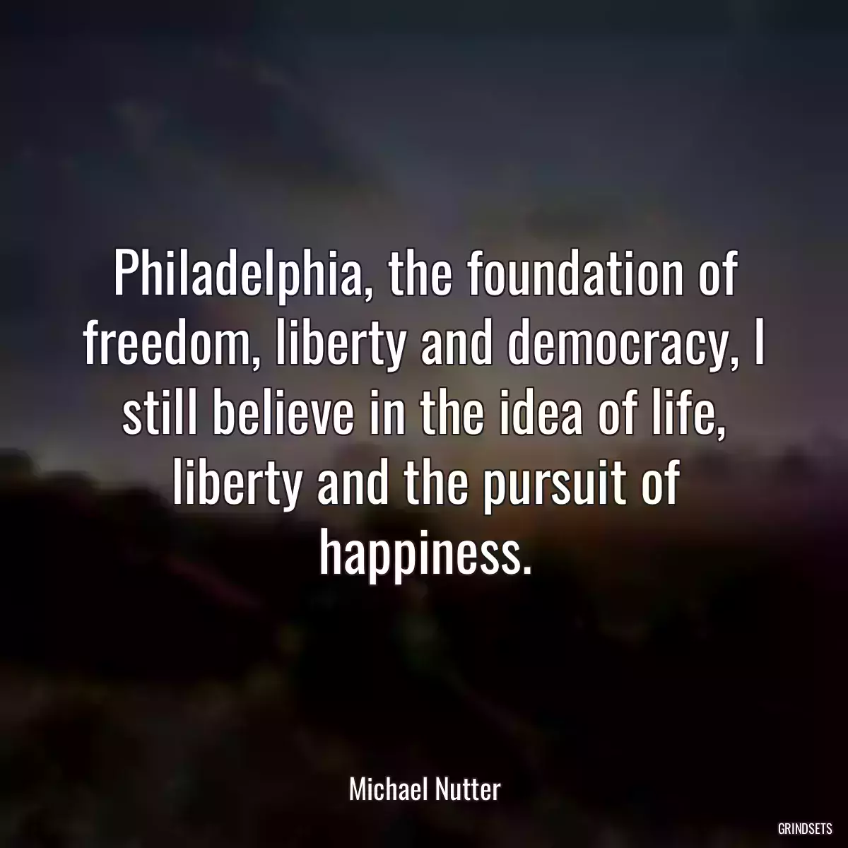 Philadelphia, the foundation of freedom, liberty and democracy, I still believe in the idea of life, liberty and the pursuit of happiness.