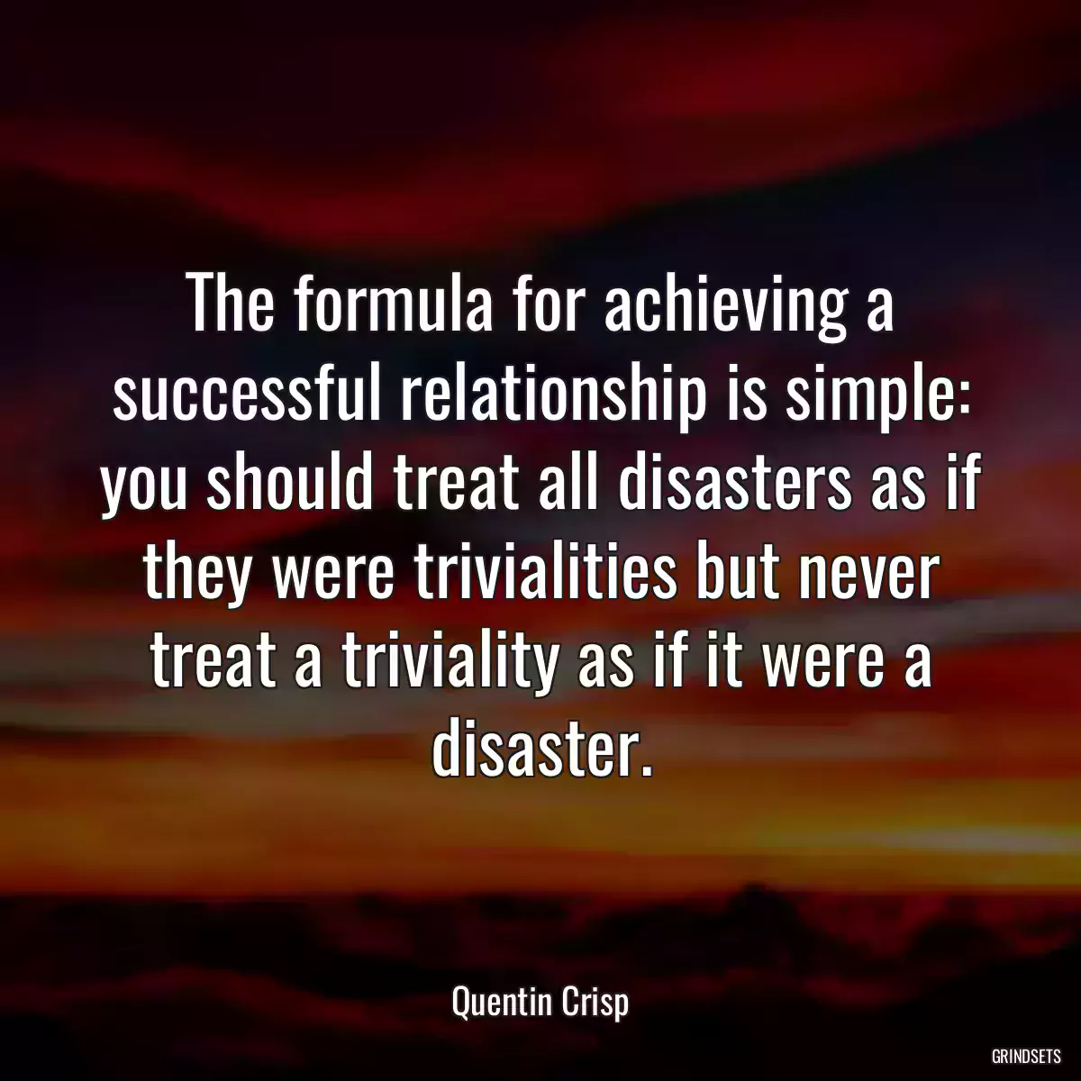 The formula for achieving a successful relationship is simple: you should treat all disasters as if they were trivialities but never treat a triviality as if it were a disaster.