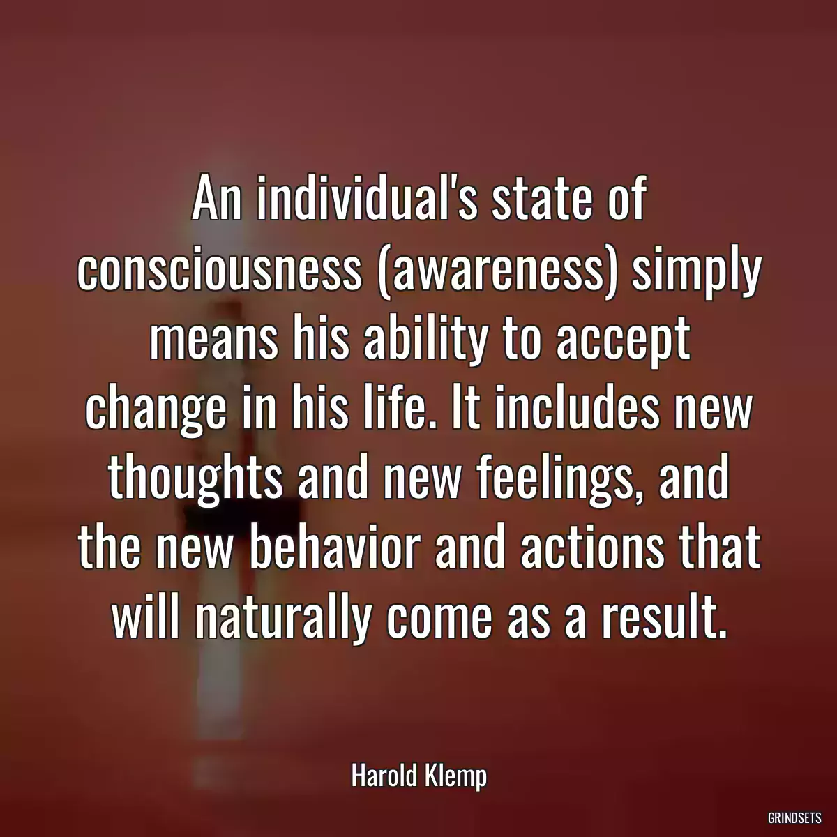 An individual\'s state of consciousness (awareness) simply means his ability to accept change in his life. It includes new thoughts and new feelings, and the new behavior and actions that will naturally come as a result.