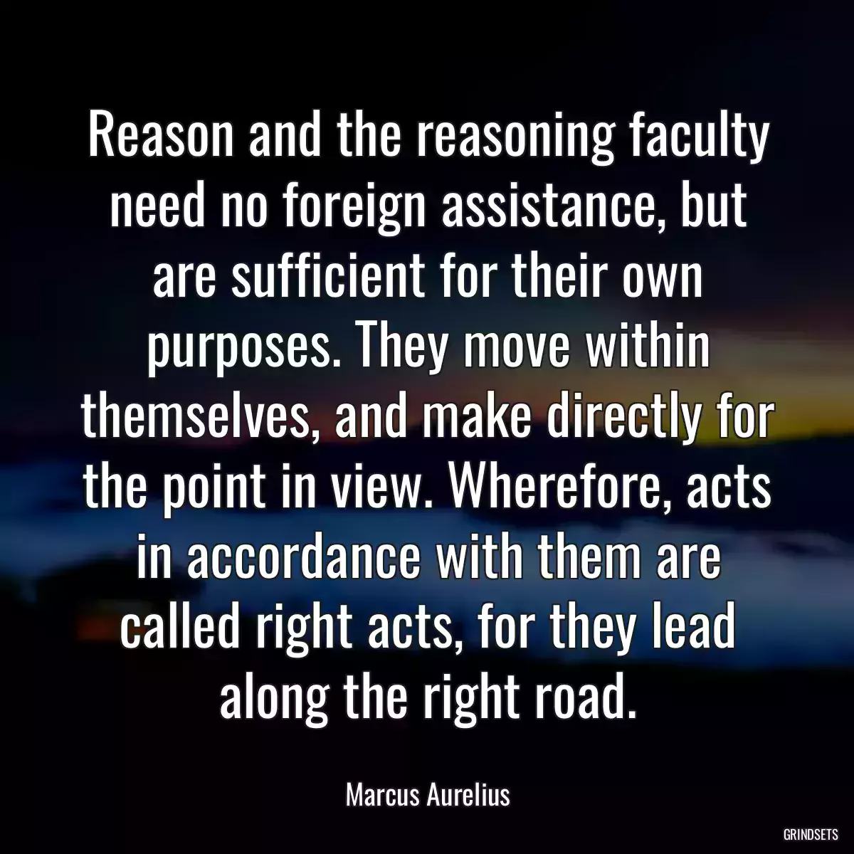 Reason and the reasoning faculty need no foreign assistance, but are sufficient for their own purposes. They move within themselves, and make directly for the point in view. Wherefore, acts in accordance with them are called right acts, for they lead along the right road.