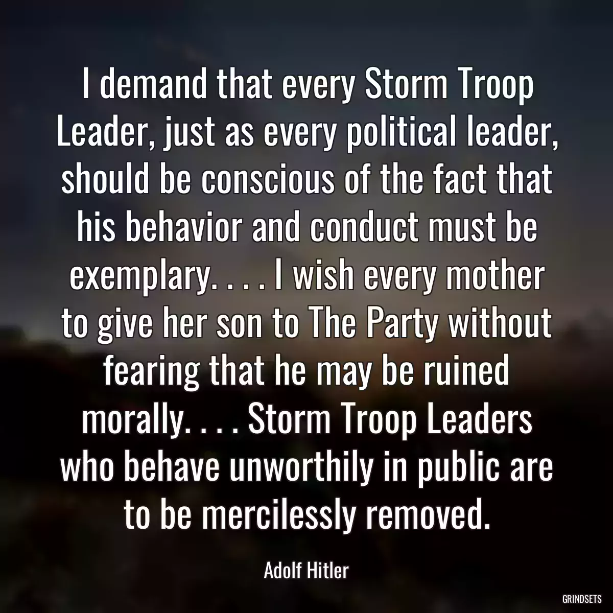 I demand that every Storm Troop Leader, just as every political leader, should be conscious of the fact that his behavior and conduct must be exemplary. . . . I wish every mother to give her son to The Party without fearing that he may be ruined morally. . . . Storm Troop Leaders who behave unworthily in public are to be mercilessly removed.