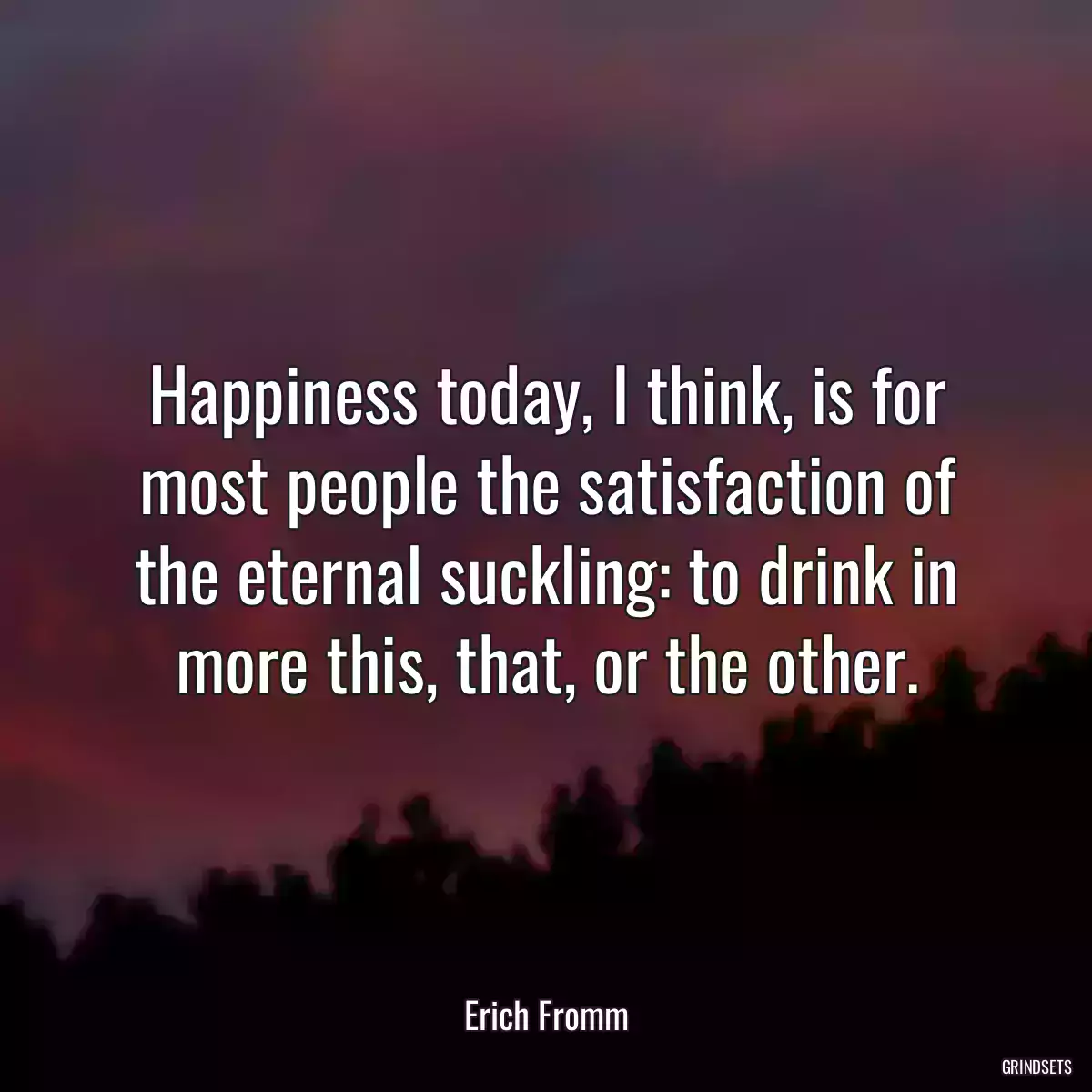 Happiness today, I think, is for most people the satisfaction of the eternal suckling: to drink in more this, that, or the other.