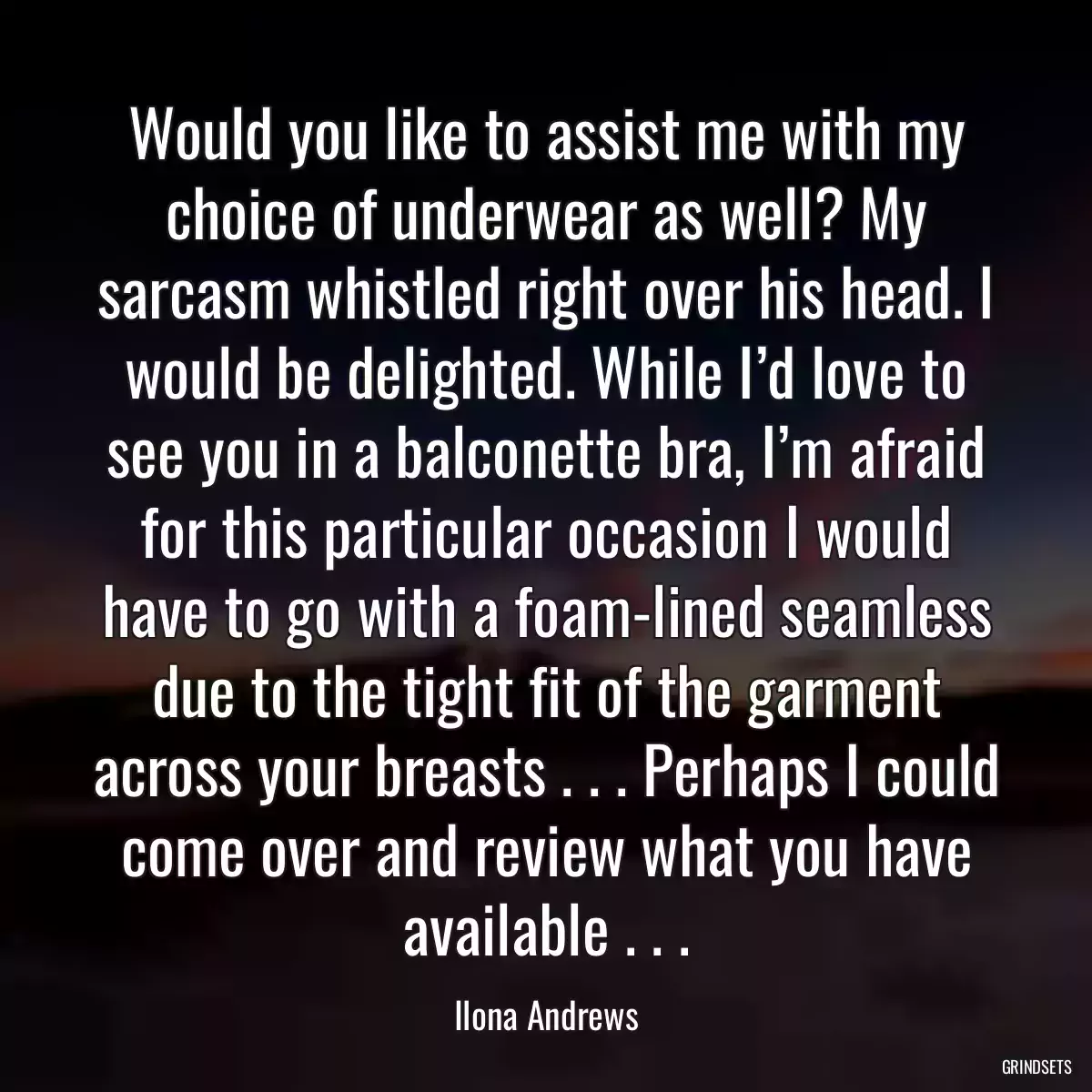 Would you like to assist me with my choice of underwear as well? My sarcasm whistled right over his head. I would be delighted. While I’d love to see you in a balconette bra, I’m afraid for this particular occasion I would have to go with a foam-lined seamless due to the tight fit of the garment across your breasts . . . Perhaps I could come over and review what you have available . . .