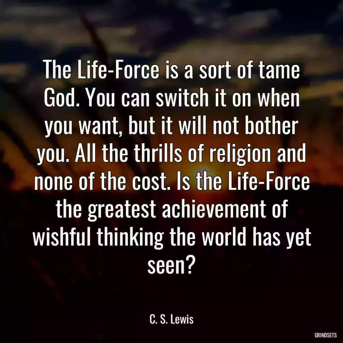 The Life-Force is a sort of tame God. You can switch it on when you want, but it will not bother you. All the thrills of religion and none of the cost. Is the Life-Force the greatest achievement of wishful thinking the world has yet seen?