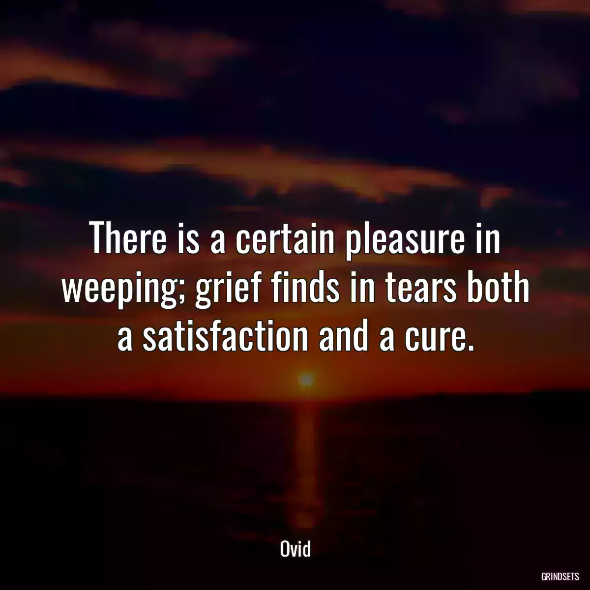 There is a certain pleasure in weeping; grief finds in tears both a satisfaction and a cure.