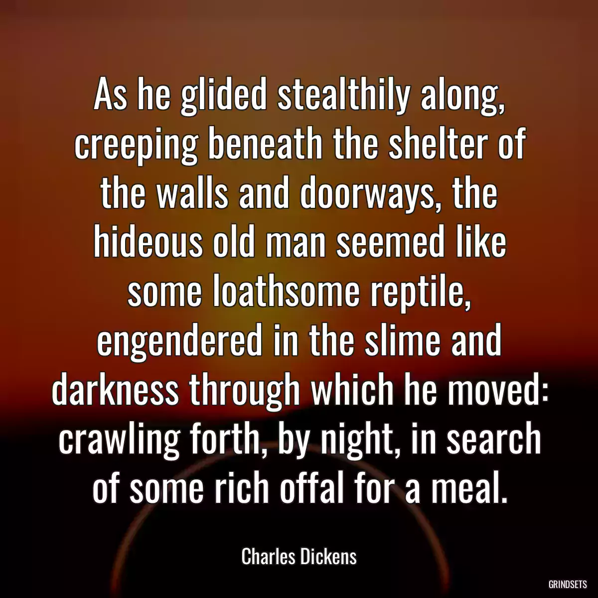 As he glided stealthily along, creeping beneath the shelter of the walls and doorways, the hideous old man seemed like some loathsome reptile, engendered in the slime and darkness through which he moved: crawling forth, by night, in search of some rich offal for a meal.