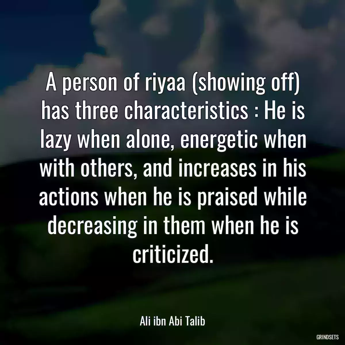 A person of riyaa (showing off) has three characteristics : He is lazy when alone, energetic when with others, and increases in his actions when he is praised while decreasing in them when he is criticized.