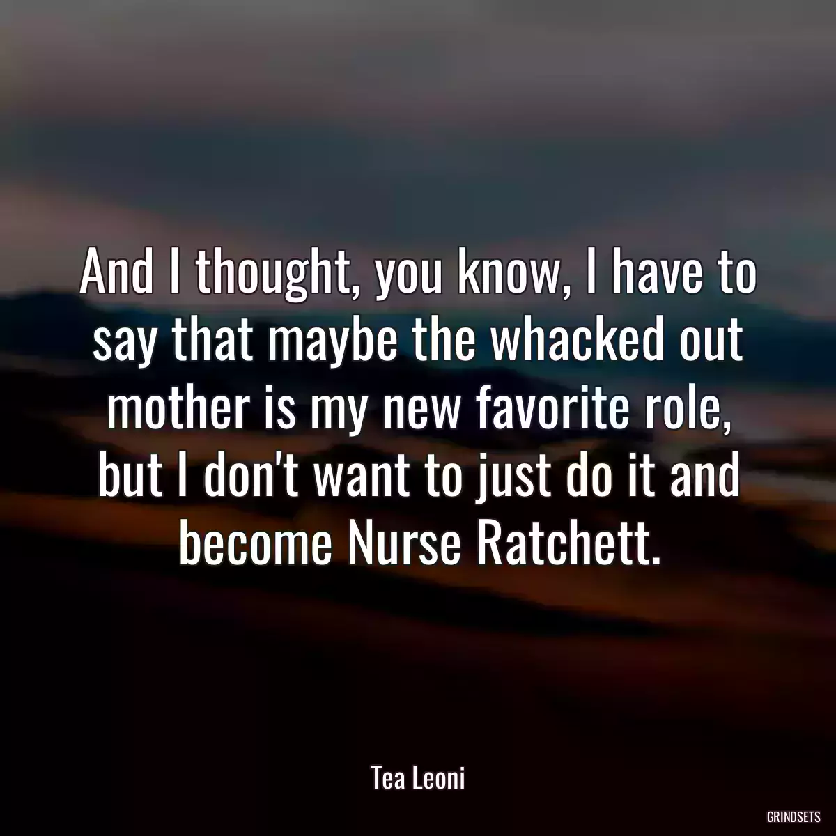 And I thought, you know, I have to say that maybe the whacked out mother is my new favorite role, but I don\'t want to just do it and become Nurse Ratchett.