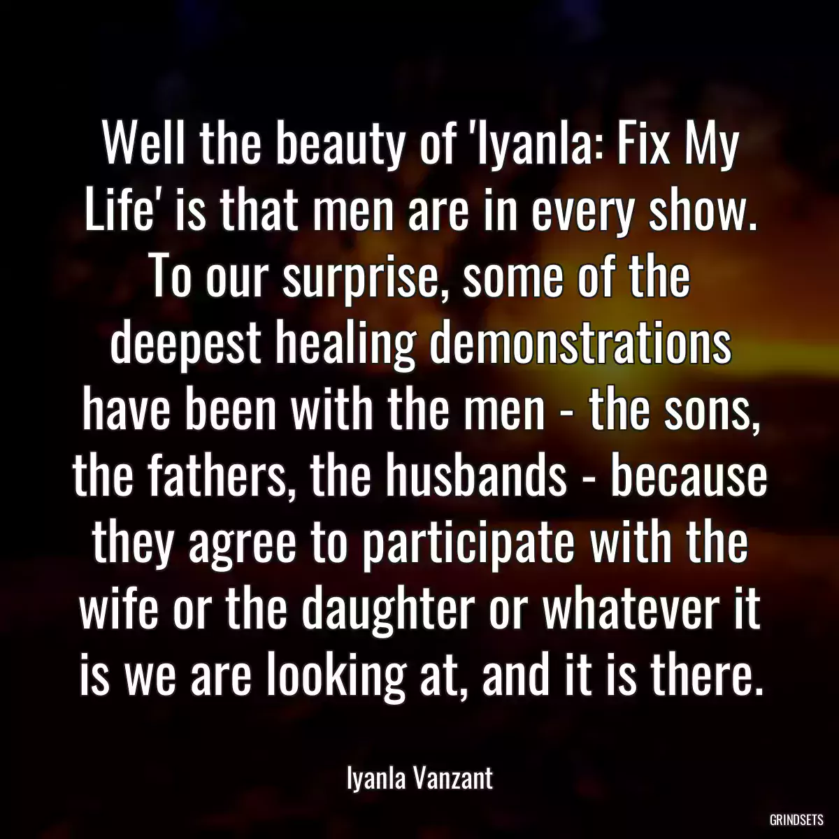 Well the beauty of \'Iyanla: Fix My Life\' is that men are in every show. To our surprise, some of the deepest healing demonstrations have been with the men - the sons, the fathers, the husbands - because they agree to participate with the wife or the daughter or whatever it is we are looking at, and it is there.