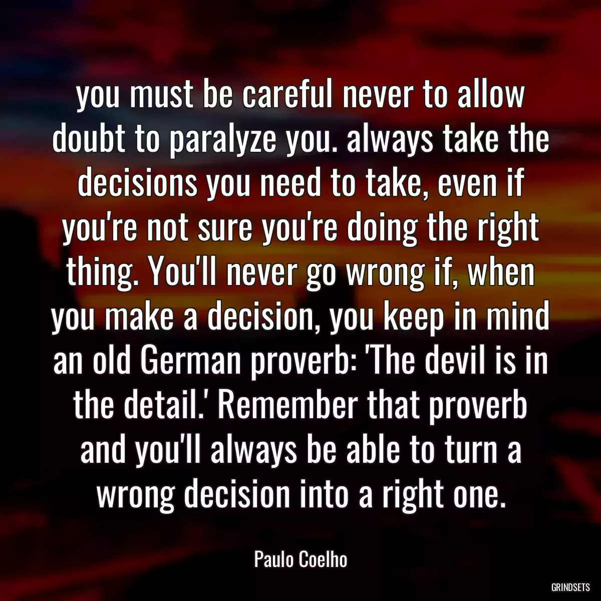 you must be careful never to allow doubt to paralyze you. always take the decisions you need to take, even if you\'re not sure you\'re doing the right thing. You\'ll never go wrong if, when you make a decision, you keep in mind an old German proverb: \'The devil is in the detail.\' Remember that proverb and you\'ll always be able to turn a wrong decision into a right one.