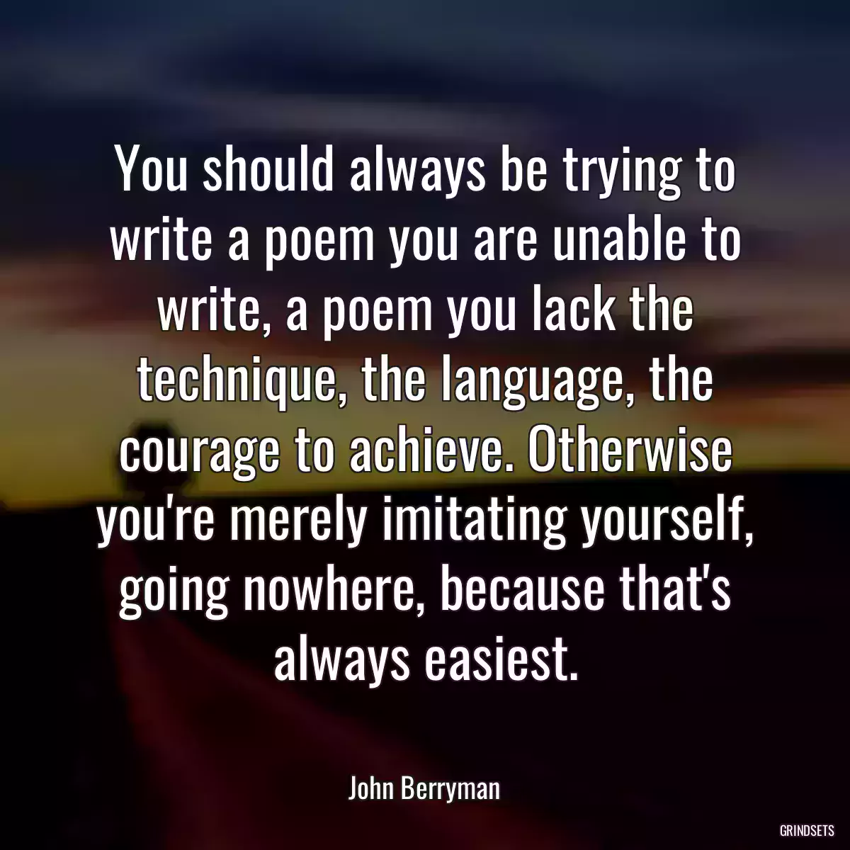 You should always be trying to write a poem you are unable to write, a poem you lack the technique, the language, the courage to achieve. Otherwise you\'re merely imitating yourself, going nowhere, because that\'s always easiest.