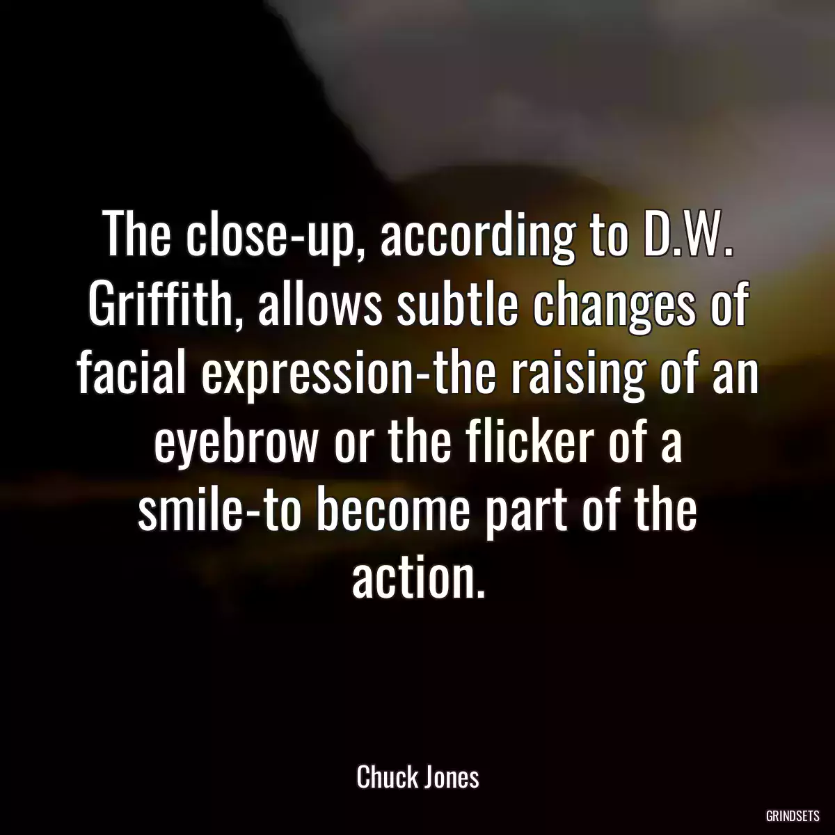 The close-up, according to D.W. Griffith, allows subtle changes of facial expression-the raising of an eyebrow or the flicker of a smile-to become part of the action.