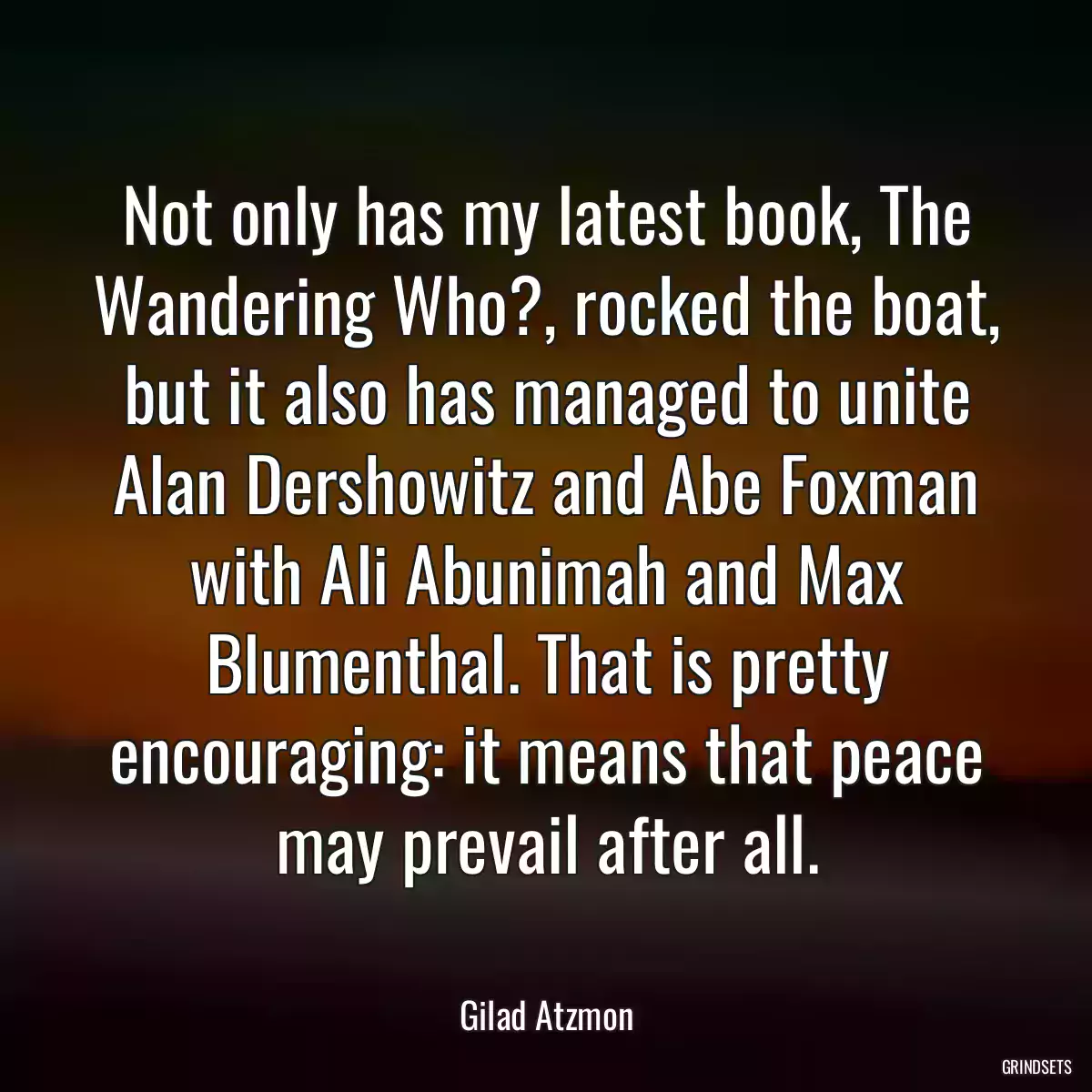 Not only has my latest book, The Wandering Who?, rocked the boat, but it also has managed to unite Alan Dershowitz and Abe Foxman with Ali Abunimah and Max Blumenthal. That is pretty encouraging: it means that peace may prevail after all.