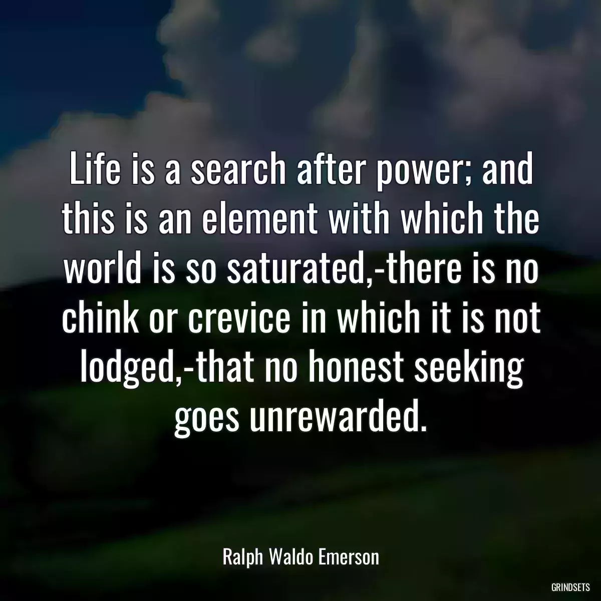 Life is a search after power; and this is an element with which the world is so saturated,-there is no chink or crevice in which it is not lodged,-that no honest seeking goes unrewarded.