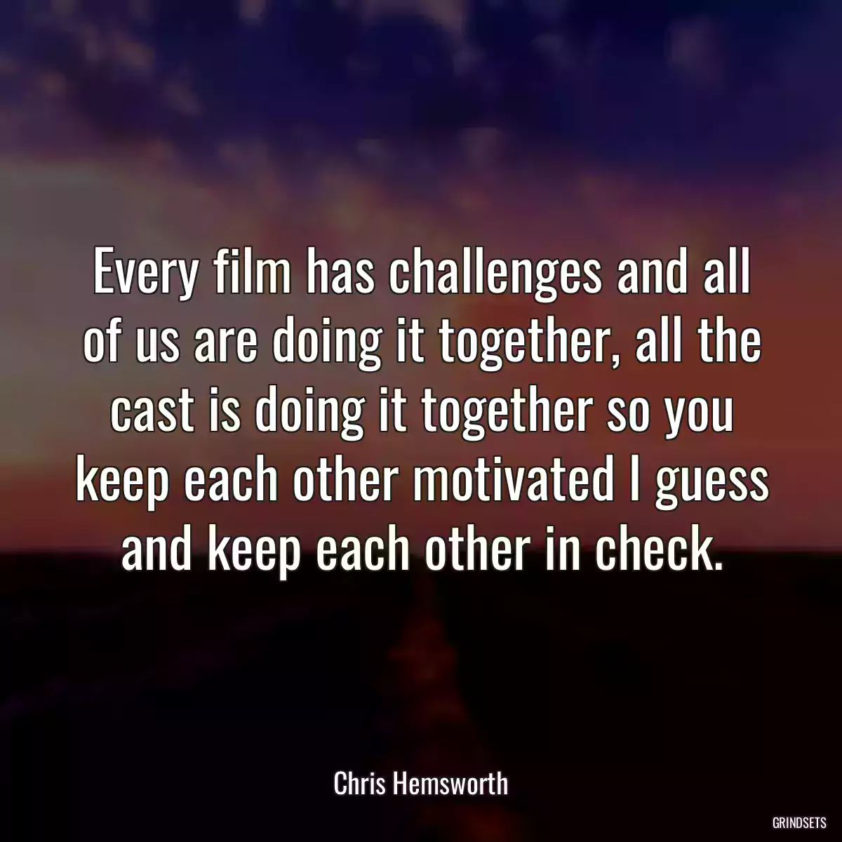 Every film has challenges and all of us are doing it together, all the cast is doing it together so you keep each other motivated I guess and keep each other in check.