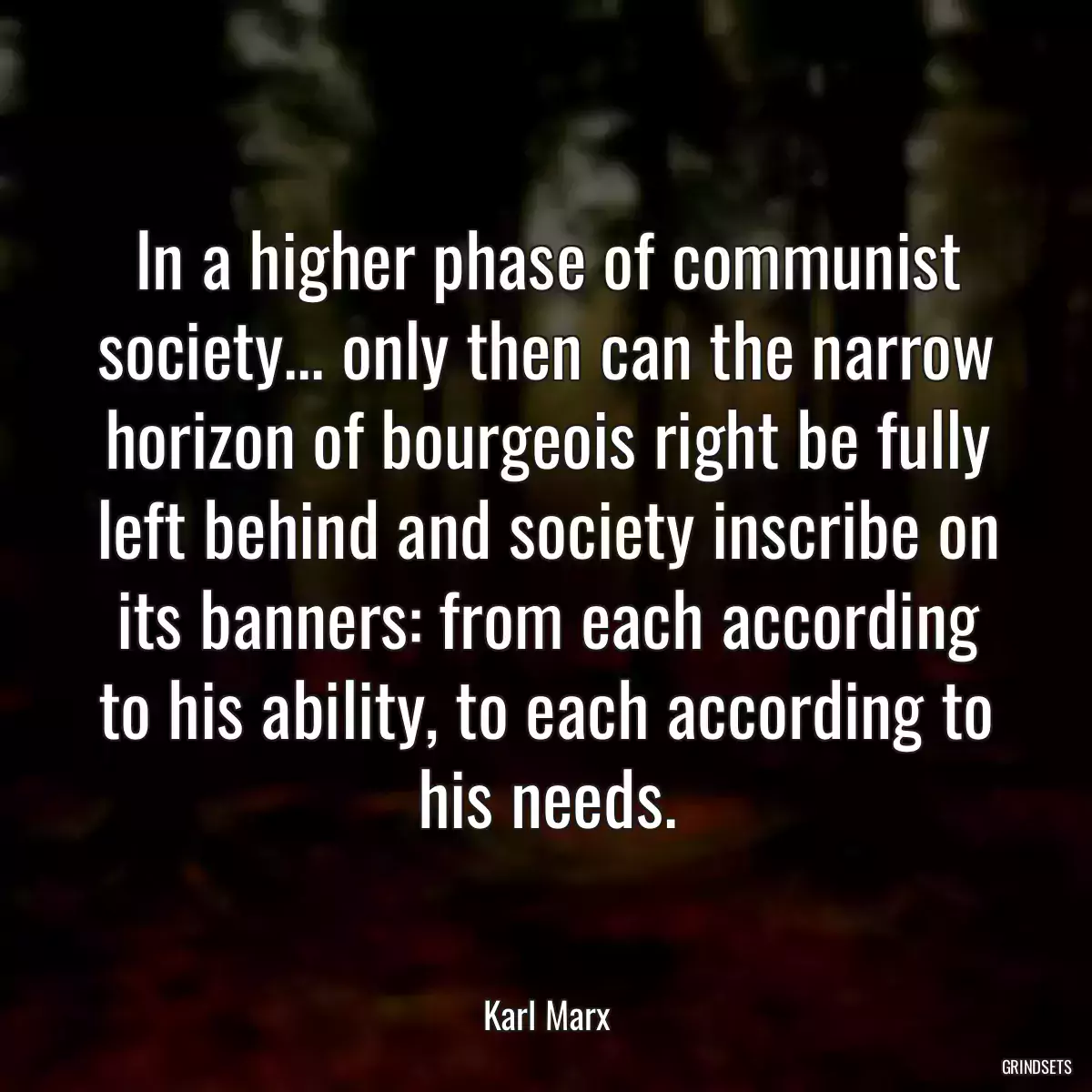 In a higher phase of communist society... only then can the narrow horizon of bourgeois right be fully left behind and society inscribe on its banners: from each according to his ability, to each according to his needs.