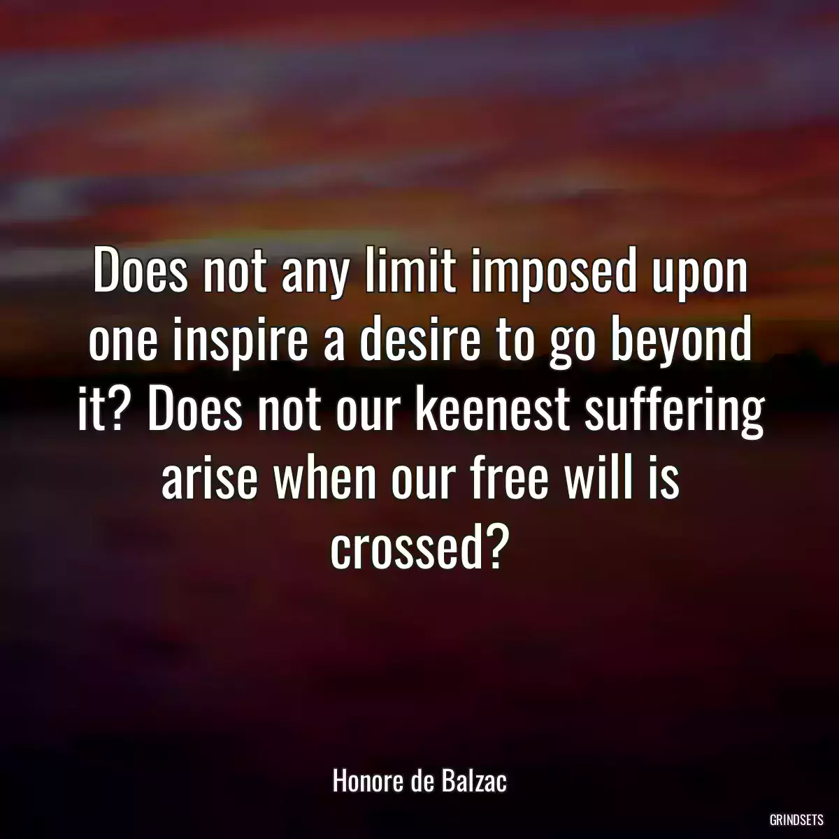 Does not any limit imposed upon one inspire a desire to go beyond it? Does not our keenest suffering arise when our free will is crossed?