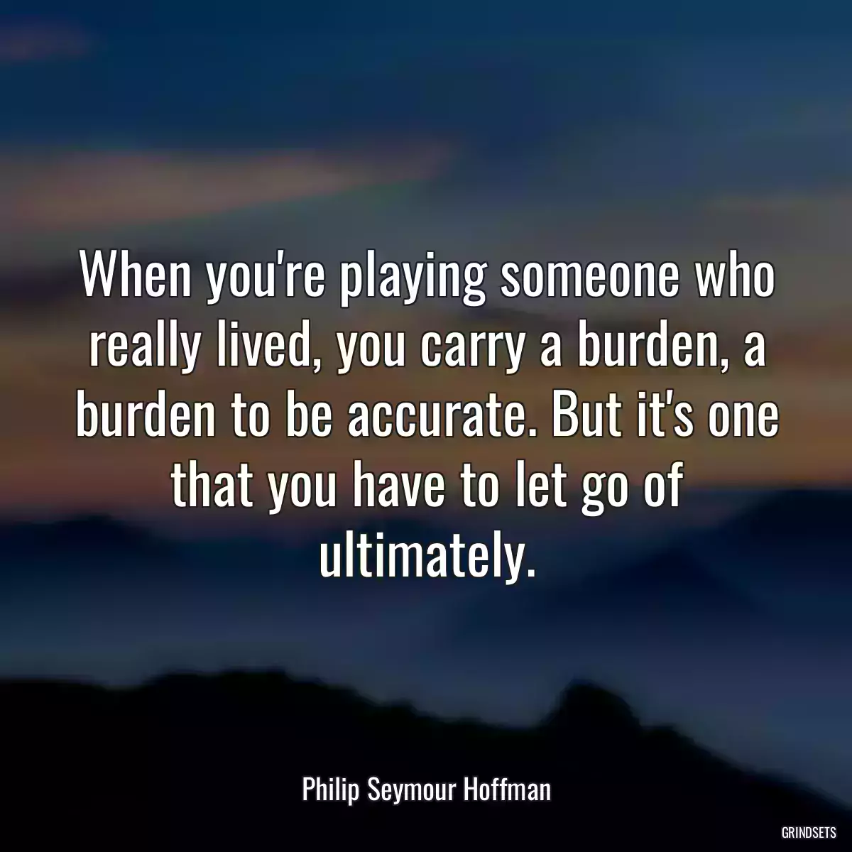 When you\'re playing someone who really lived, you carry a burden, a burden to be accurate. But it\'s one that you have to let go of ultimately.