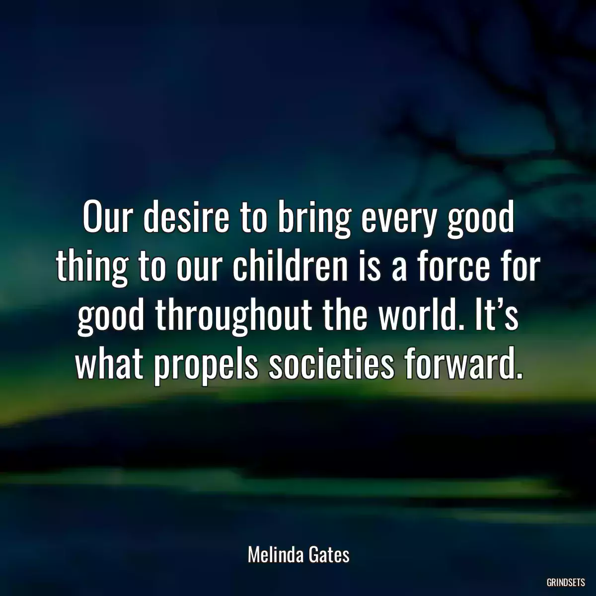 Our desire to bring every good thing to our children is a force for good throughout the world. It’s what propels societies forward.