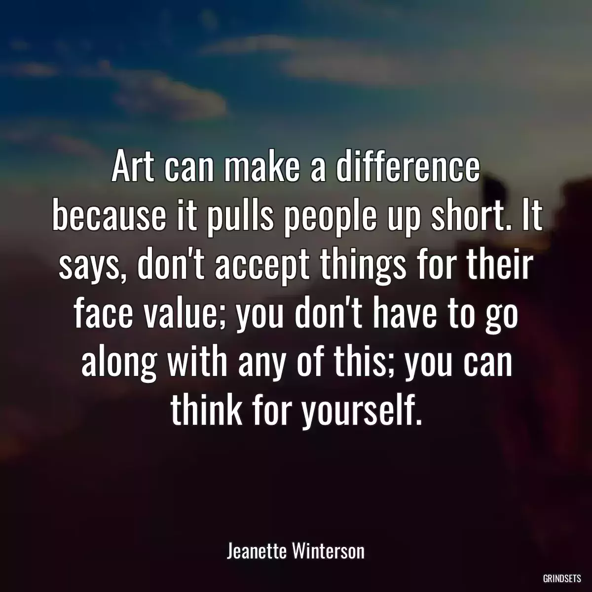 Art can make a difference because it pulls people up short. It says, don\'t accept things for their face value; you don\'t have to go along with any of this; you can think for yourself.