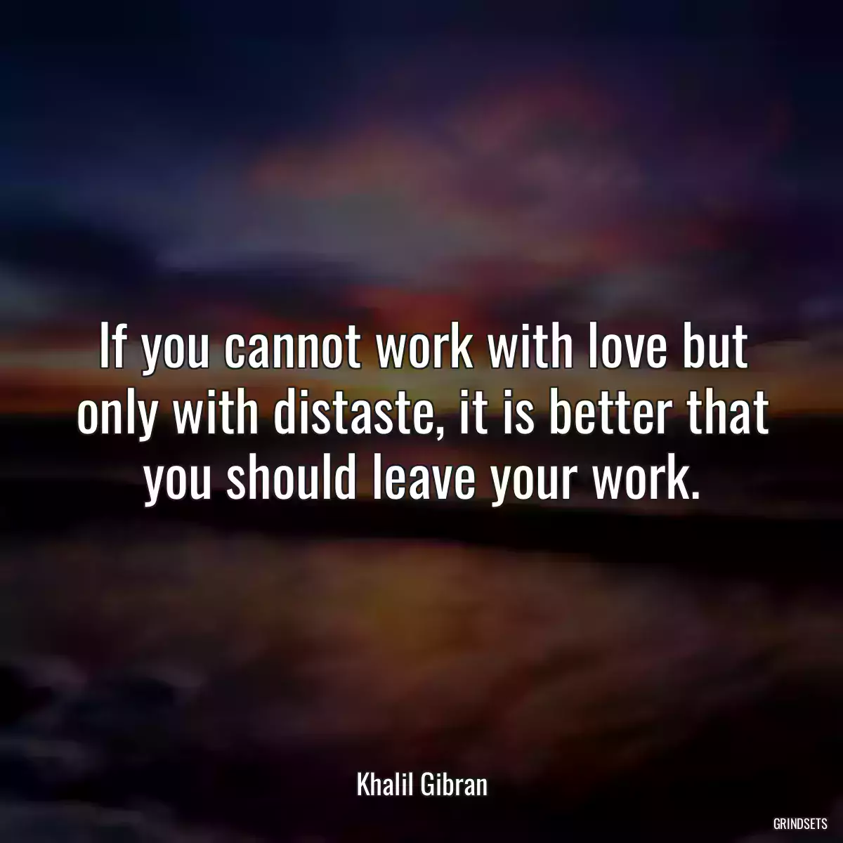 If you cannot work with love but only with distaste, it is better that you should leave your work.