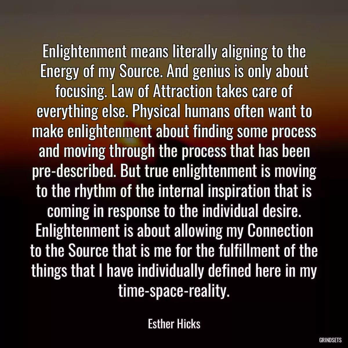 Enlightenment means literally aligning to the Energy of my Source. And genius is only about focusing. Law of Attraction takes care of everything else. Physical humans often want to make enlightenment about finding some process and moving through the process that has been pre-described. But true enlightenment is moving to the rhythm of the internal inspiration that is coming in response to the individual desire. Enlightenment is about allowing my Connection to the Source that is me for the fulfillment of the things that I have individually defined here in my time-space-reality.