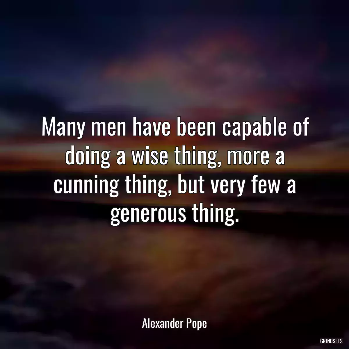 Many men have been capable of doing a wise thing, more a cunning thing, but very few a generous thing.