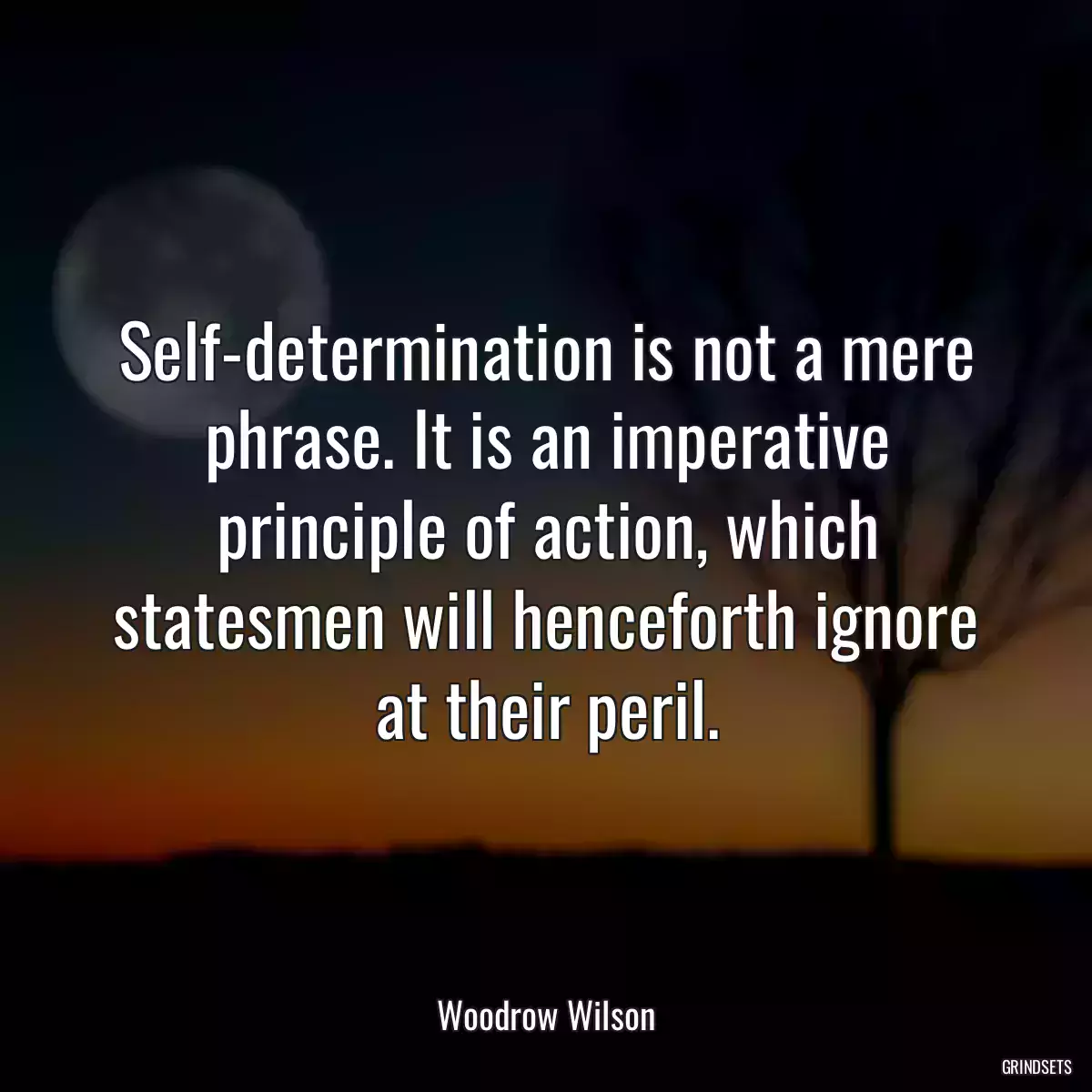 Self-determination is not a mere phrase. It is an imperative principle of action, which statesmen will henceforth ignore at their peril.