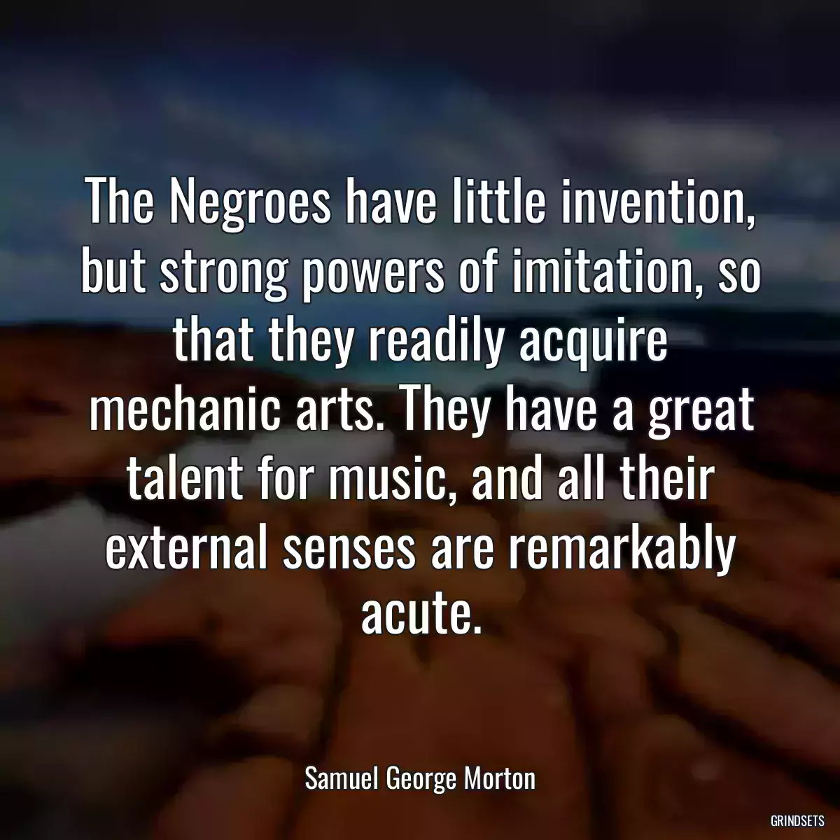 The Negroes have little invention, but strong powers of imitation, so that they readily acquire mechanic arts. They have a great talent for music, and all their external senses are remarkably acute.