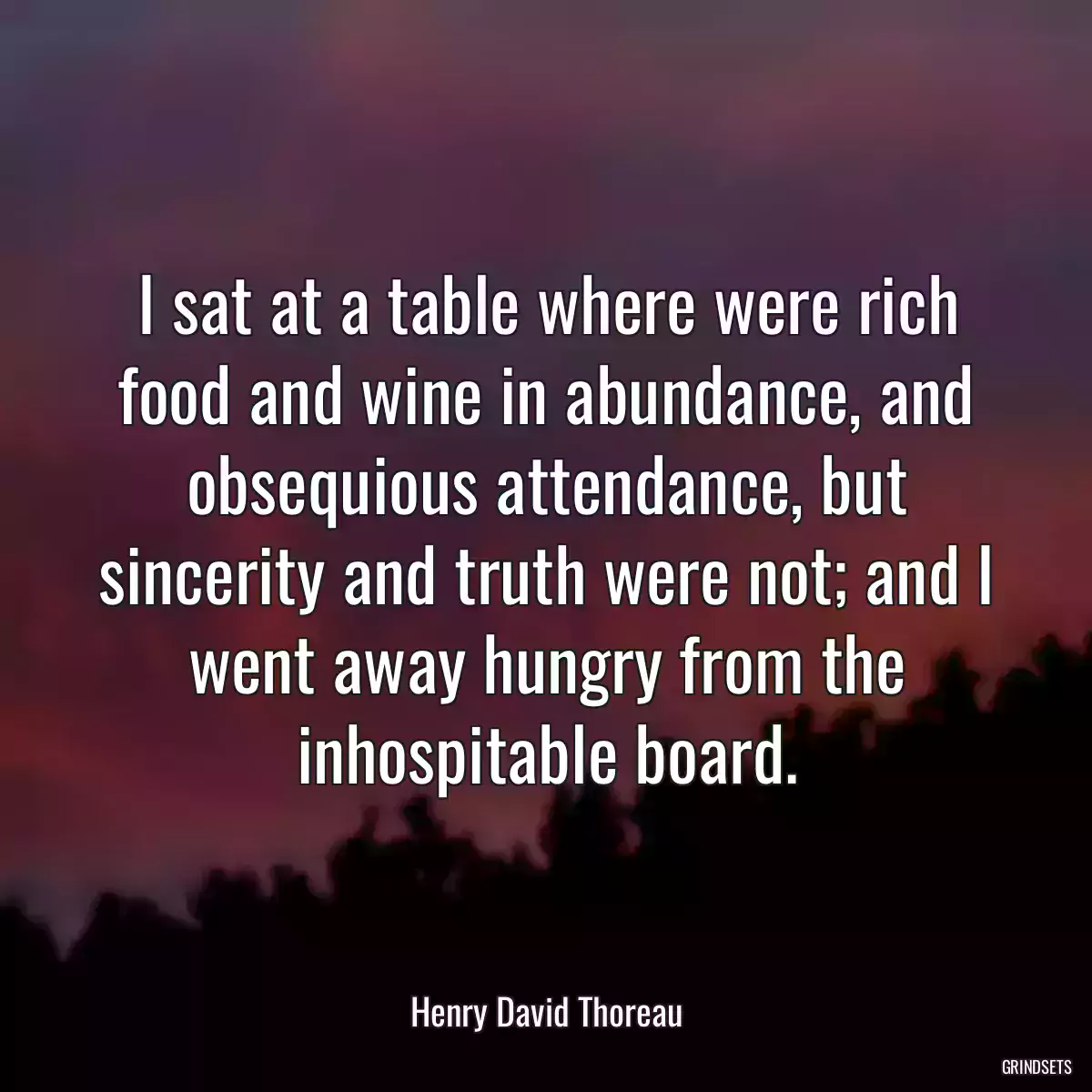 I sat at a table where were rich food and wine in abundance, and obsequious attendance, but sincerity and truth were not; and I went away hungry from the inhospitable board.