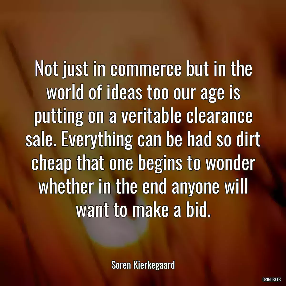 Not just in commerce but in the world of ideas too our age is putting on a veritable clearance sale. Everything can be had so dirt cheap that one begins to wonder whether in the end anyone will want to make a bid.