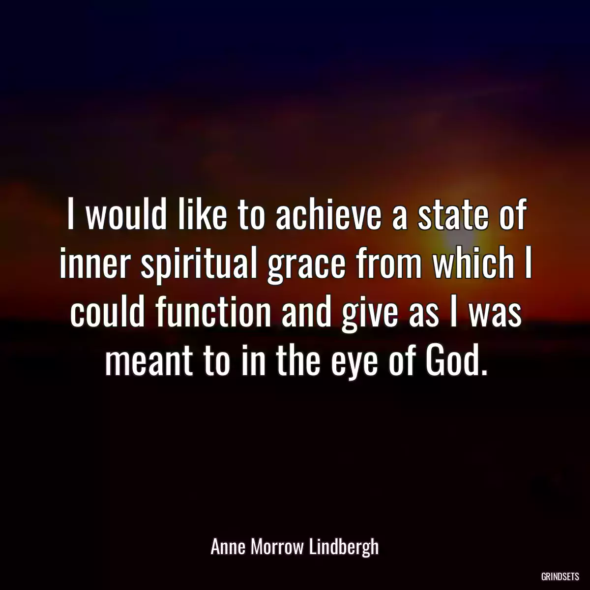 I would like to achieve a state of inner spiritual grace from which I could function and give as I was meant to in the eye of God.