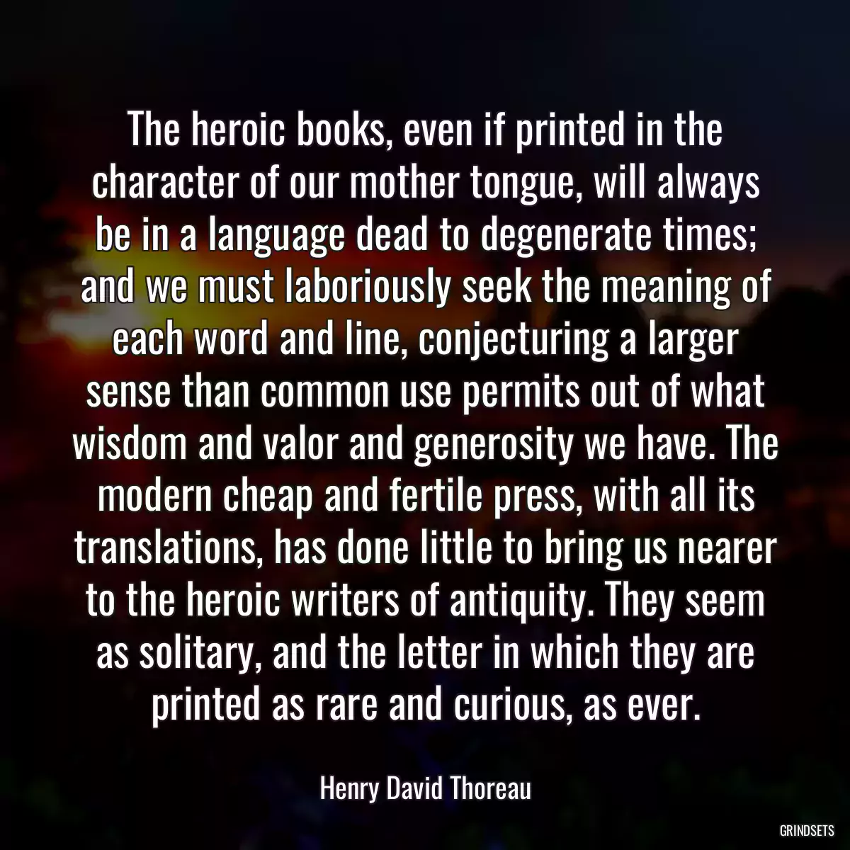 The heroic books, even if printed in the character of our mother tongue, will always be in a language dead to degenerate times; and we must laboriously seek the meaning of each word and line, conjecturing a larger sense than common use permits out of what wisdom and valor and generosity we have. The modern cheap and fertile press, with all its translations, has done little to bring us nearer to the heroic writers of antiquity. They seem as solitary, and the letter in which they are printed as rare and curious, as ever.