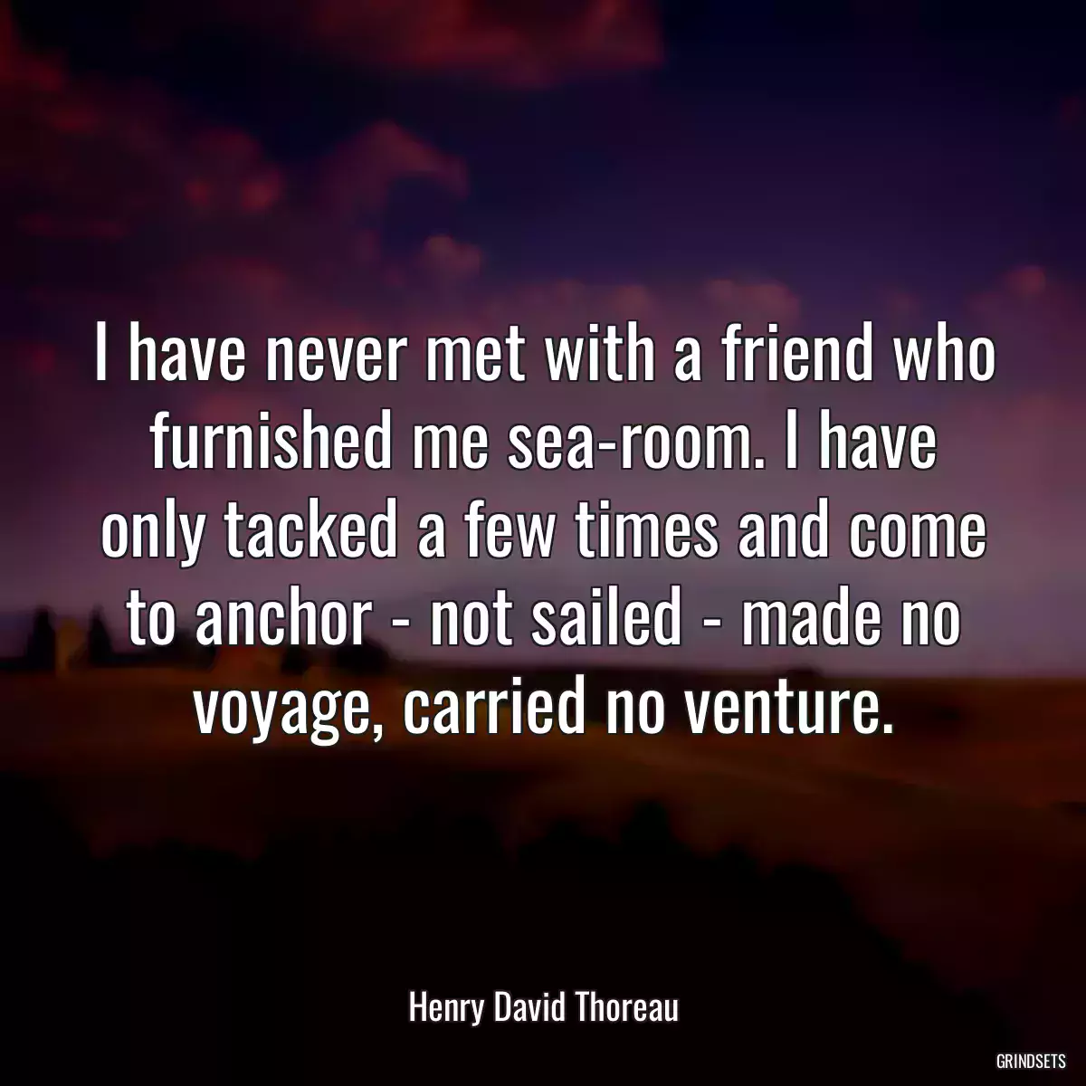 I have never met with a friend who furnished me sea-room. I have only tacked a few times and come to anchor - not sailed - made no voyage, carried no venture.