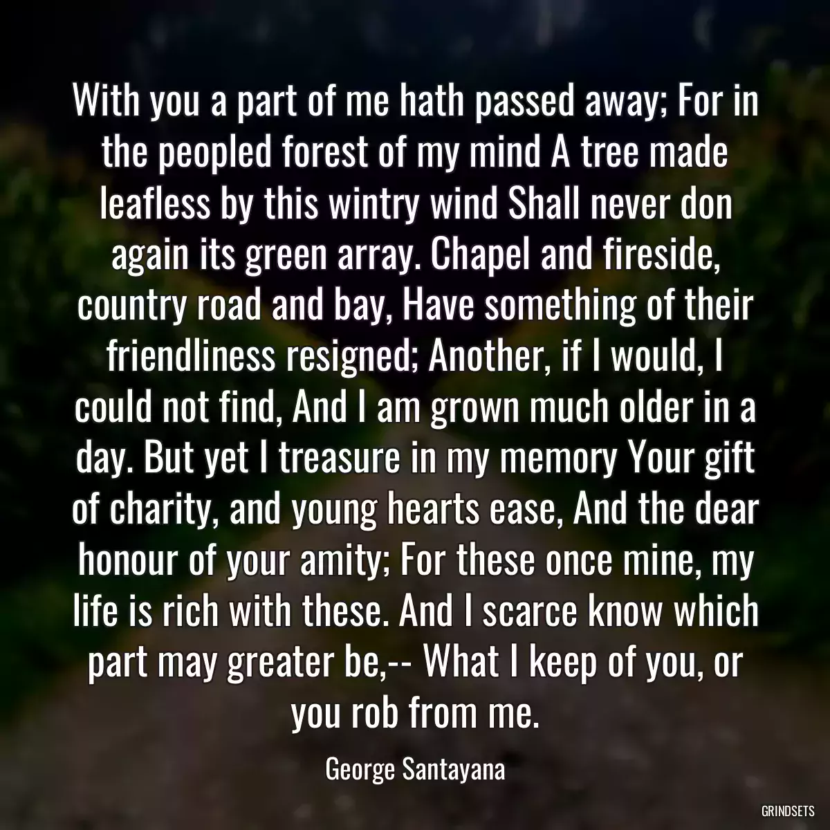 With you a part of me hath passed away; For in the peopled forest of my mind A tree made leafless by this wintry wind Shall never don again its green array. Chapel and fireside, country road and bay, Have something of their friendliness resigned; Another, if I would, I could not find, And I am grown much older in a day. But yet I treasure in my memory Your gift of charity, and young hearts ease, And the dear honour of your amity; For these once mine, my life is rich with these. And I scarce know which part may greater be,-- What I keep of you, or you rob from me.