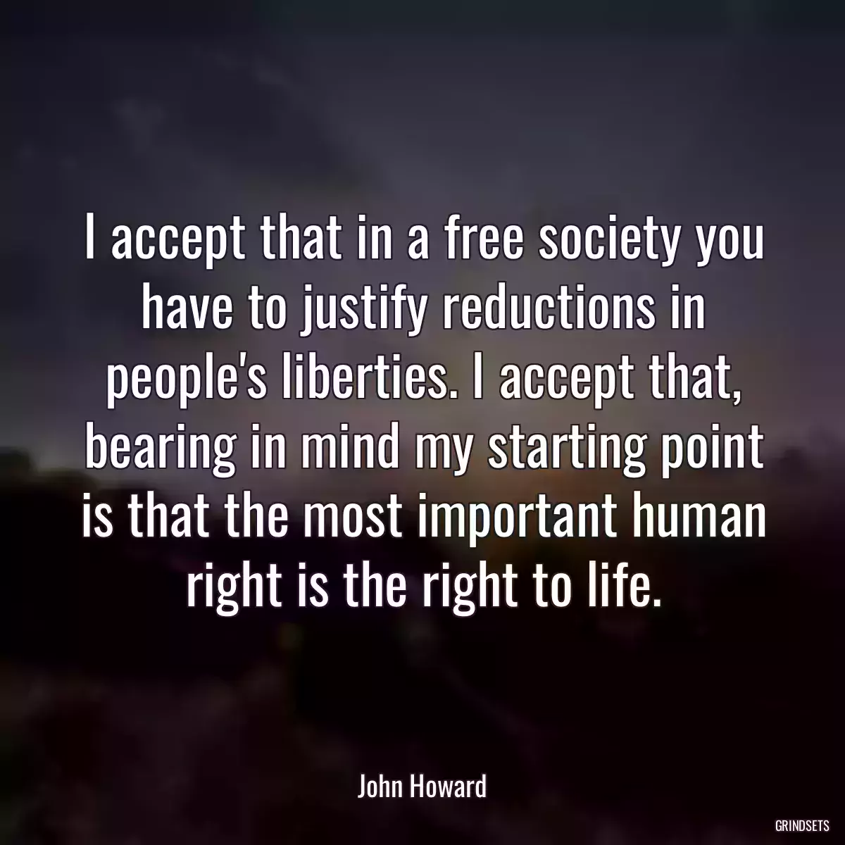 I accept that in a free society you have to justify reductions in people\'s liberties. I accept that, bearing in mind my starting point is that the most important human right is the right to life.