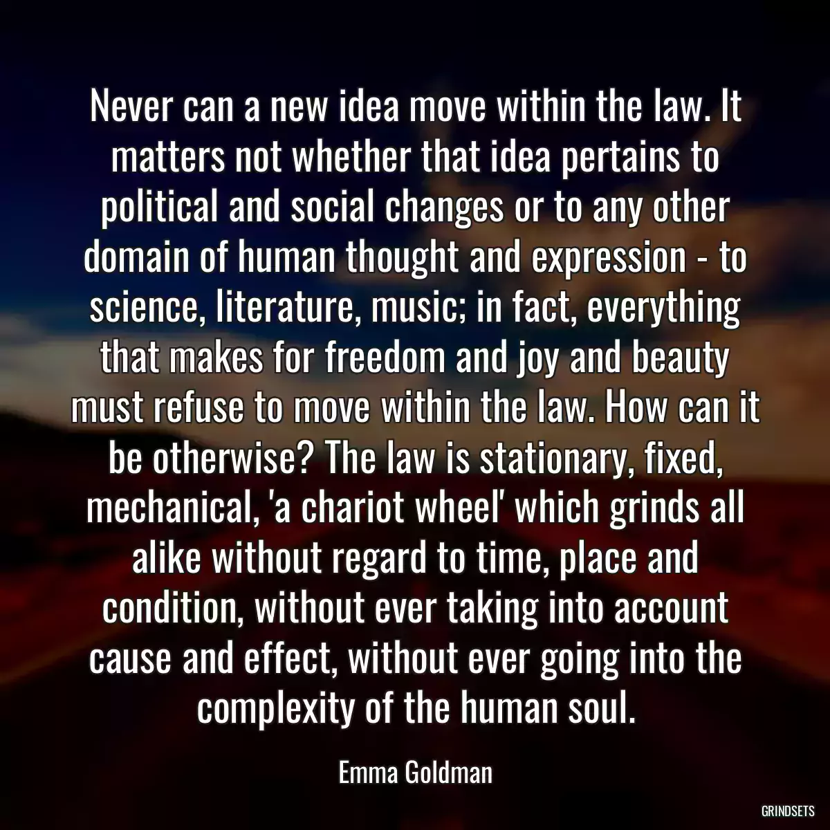 Never can a new idea move within the law. It matters not whether that idea pertains to political and social changes or to any other domain of human thought and expression - to science, literature, music; in fact, everything that makes for freedom and joy and beauty must refuse to move within the law. How can it be otherwise? The law is stationary, fixed, mechanical, \'a chariot wheel\' which grinds all alike without regard to time, place and condition, without ever taking into account cause and effect, without ever going into the complexity of the human soul.