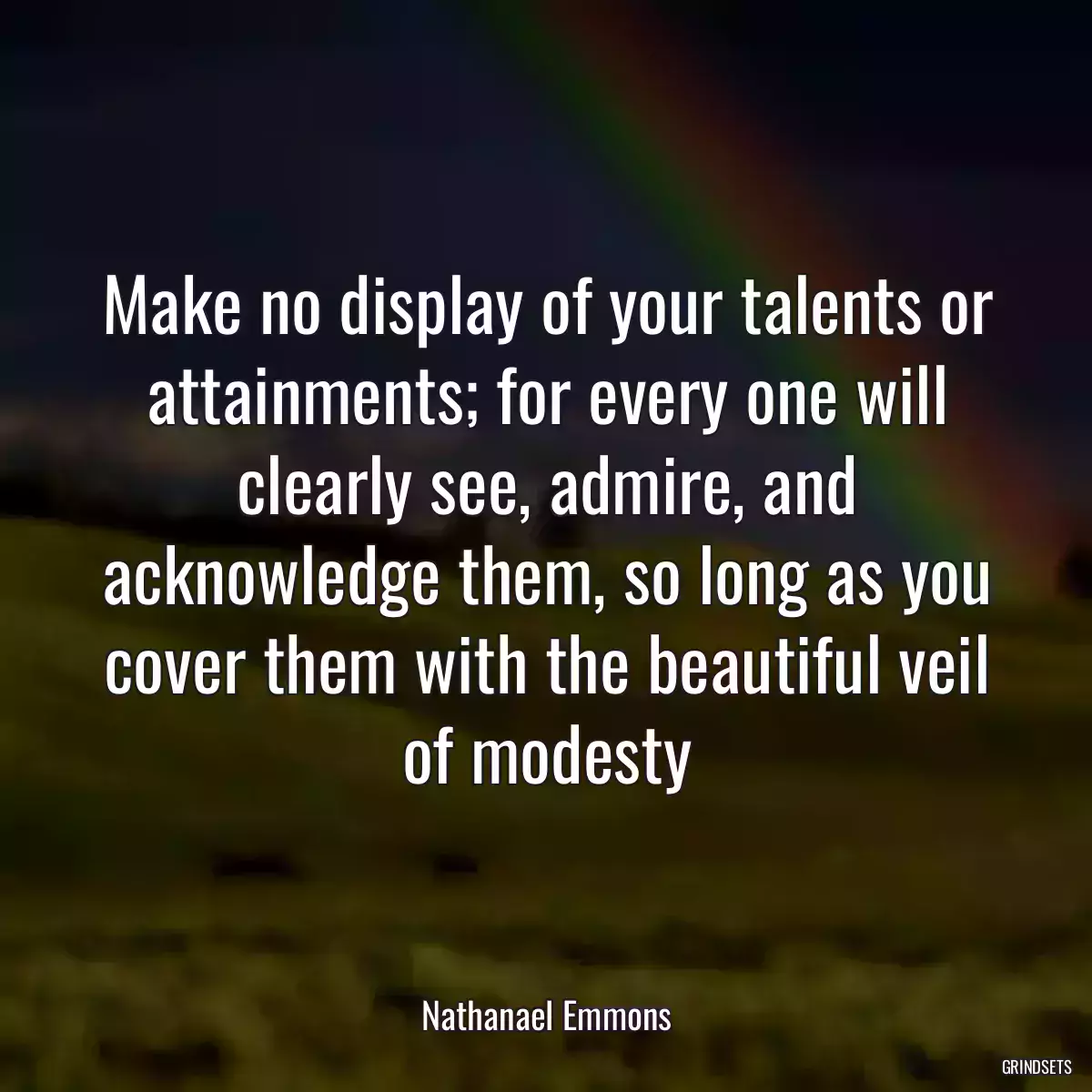 Make no display of your talents or attainments; for every one will clearly see, admire, and acknowledge them, so long as you cover them with the beautiful veil of modesty