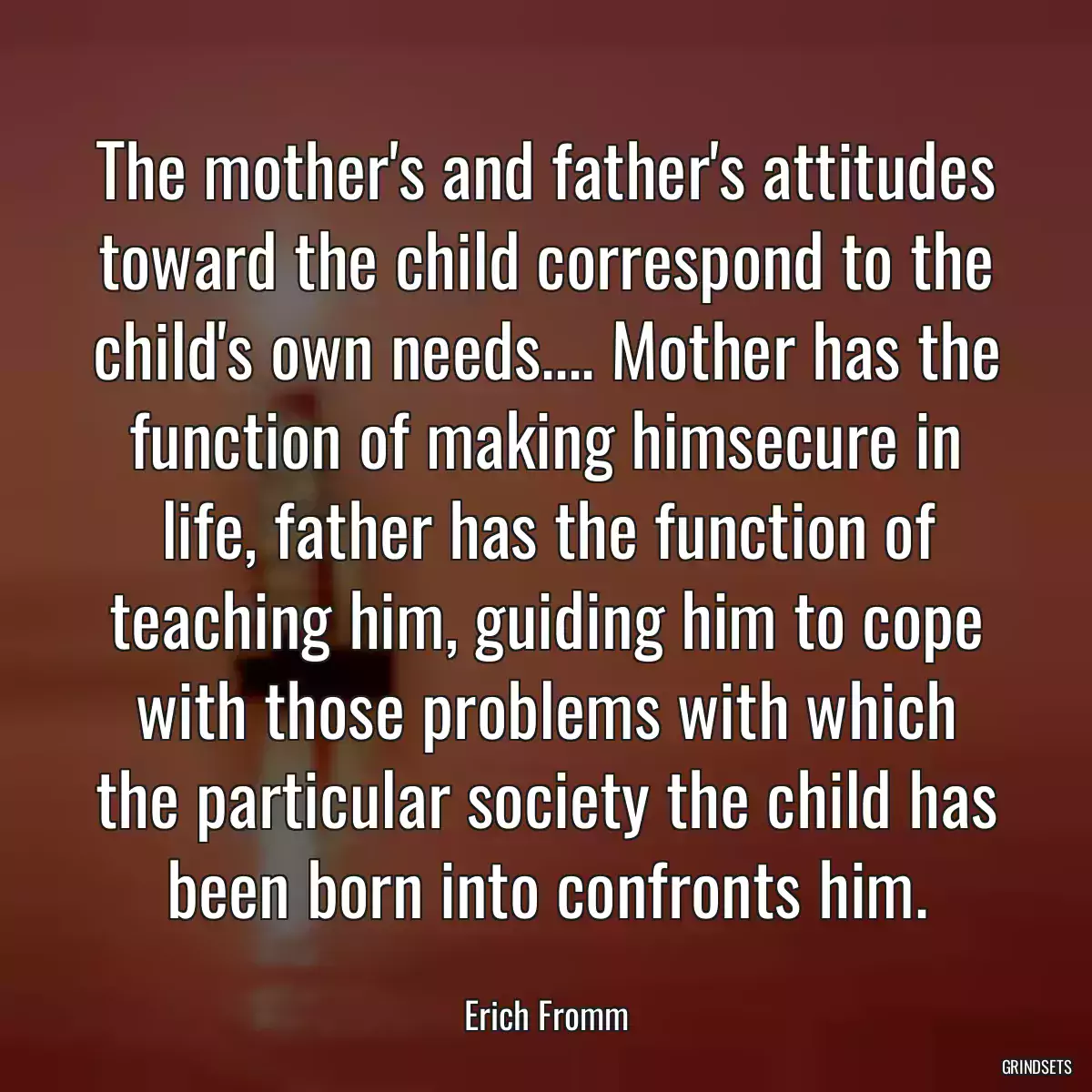 The mother\'s and father\'s attitudes toward the child correspond to the child\'s own needs.... Mother has the function of making himsecure in life, father has the function of teaching him, guiding him to cope with those problems with which the particular society the child has been born into confronts him.