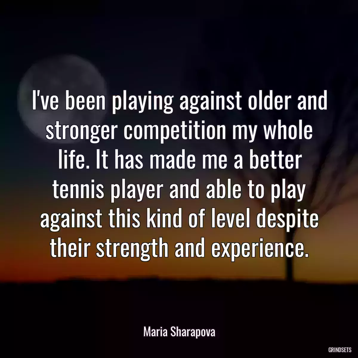 I\'ve been playing against older and stronger competition my whole life. It has made me a better tennis player and able to play against this kind of level despite their strength and experience.